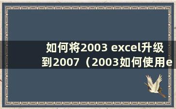 如何将2003 excel升级到2007（2003如何使用excel）